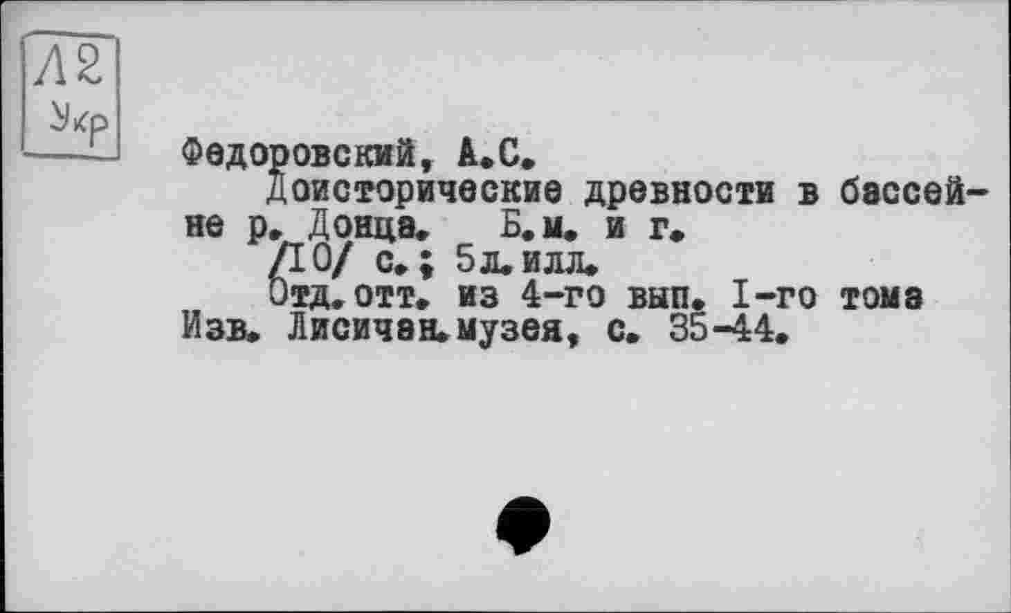 ﻿Федоровский, А.С,
Доисторические древности в не р« Донца«	Б. м. и г.
ДО/ с»; 5л.илл»
Отд. отт« из 4-го вып. 1-го Изв. Лисичан. музея, с. 35-44«
бэссей—
тома